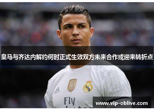 皇马与齐达内解约何时正式生效双方未来合作或迎来转折点